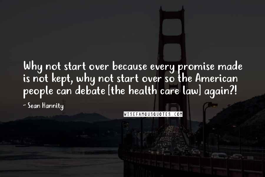 Sean Hannity Quotes: Why not start over because every promise made is not kept, why not start over so the American people can debate [the health care law] again?!