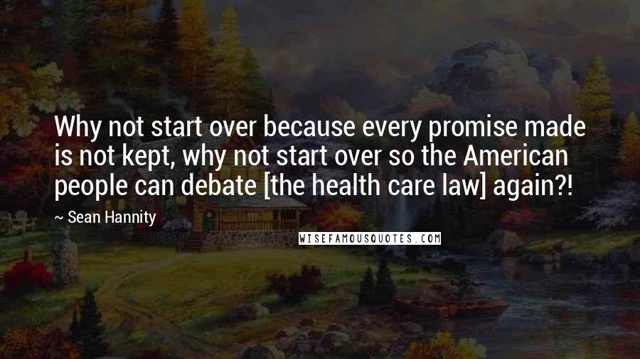 Sean Hannity Quotes: Why not start over because every promise made is not kept, why not start over so the American people can debate [the health care law] again?!