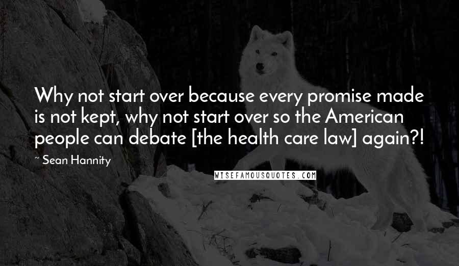 Sean Hannity Quotes: Why not start over because every promise made is not kept, why not start over so the American people can debate [the health care law] again?!