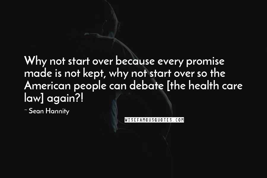 Sean Hannity Quotes: Why not start over because every promise made is not kept, why not start over so the American people can debate [the health care law] again?!