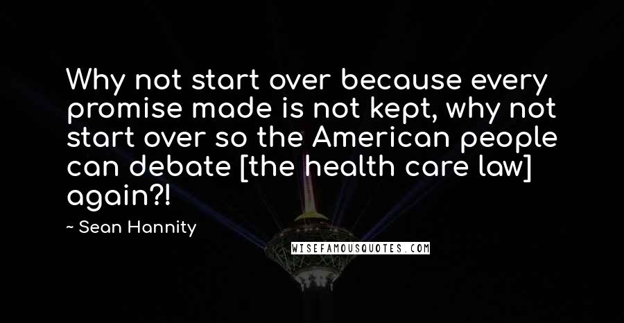 Sean Hannity Quotes: Why not start over because every promise made is not kept, why not start over so the American people can debate [the health care law] again?!