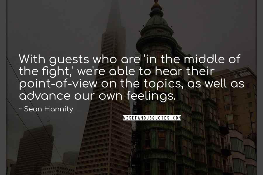 Sean Hannity Quotes: With guests who are 'in the middle of the fight,' we're able to hear their point-of-view on the topics, as well as advance our own feelings.
