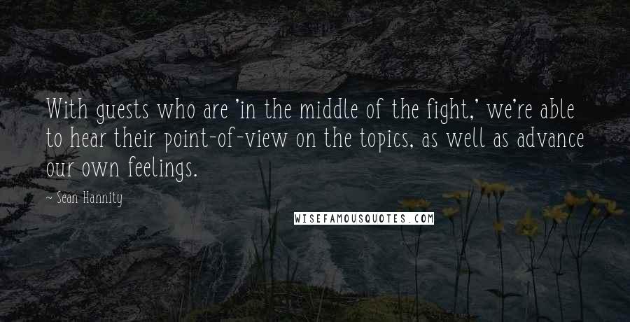 Sean Hannity Quotes: With guests who are 'in the middle of the fight,' we're able to hear their point-of-view on the topics, as well as advance our own feelings.