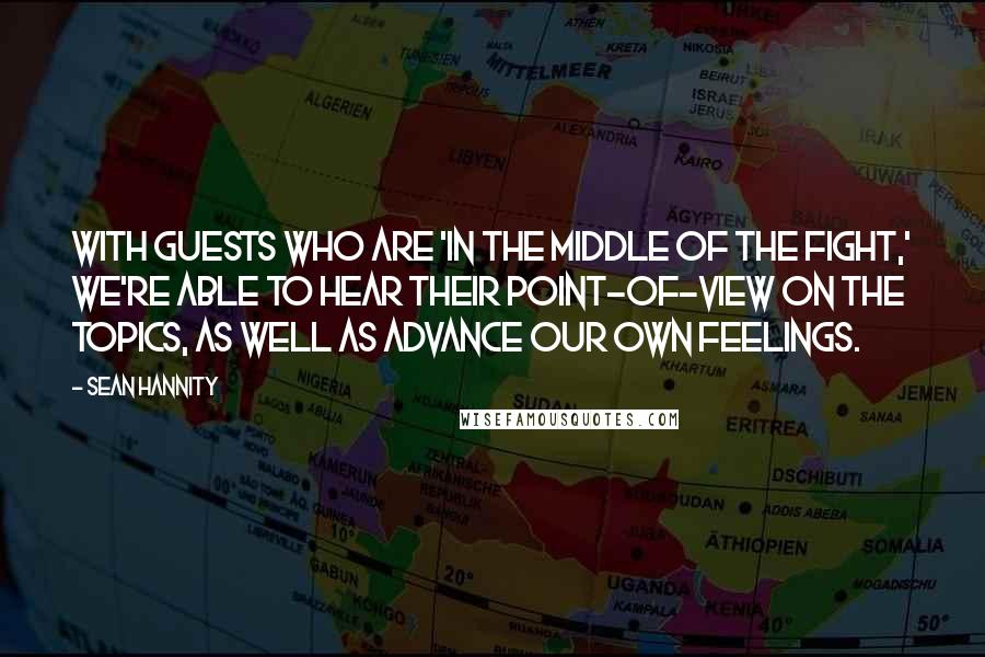 Sean Hannity Quotes: With guests who are 'in the middle of the fight,' we're able to hear their point-of-view on the topics, as well as advance our own feelings.