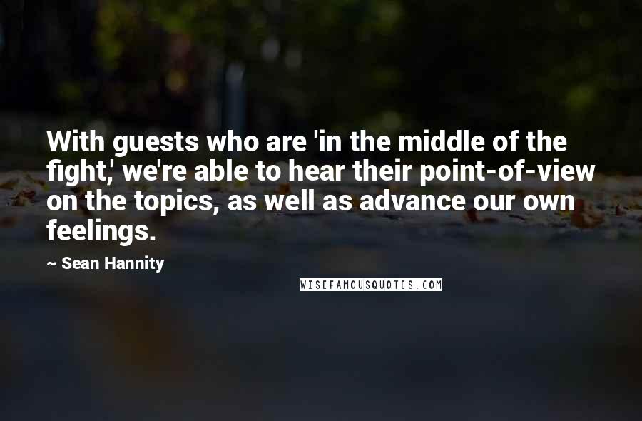 Sean Hannity Quotes: With guests who are 'in the middle of the fight,' we're able to hear their point-of-view on the topics, as well as advance our own feelings.