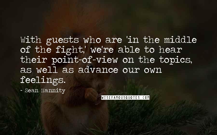 Sean Hannity Quotes: With guests who are 'in the middle of the fight,' we're able to hear their point-of-view on the topics, as well as advance our own feelings.