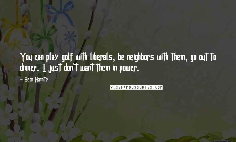 Sean Hannity Quotes: You can play golf with liberals, be neighbors with them, go out to dinner. I just don't want them in power.