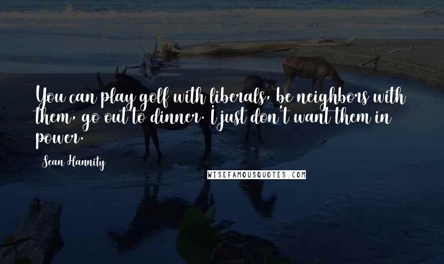 Sean Hannity Quotes: You can play golf with liberals, be neighbors with them, go out to dinner. I just don't want them in power.