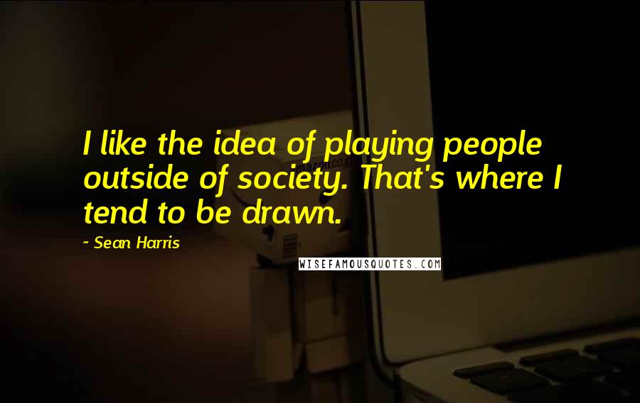 Sean Harris Quotes: I like the idea of playing people outside of society. That's where I tend to be drawn.