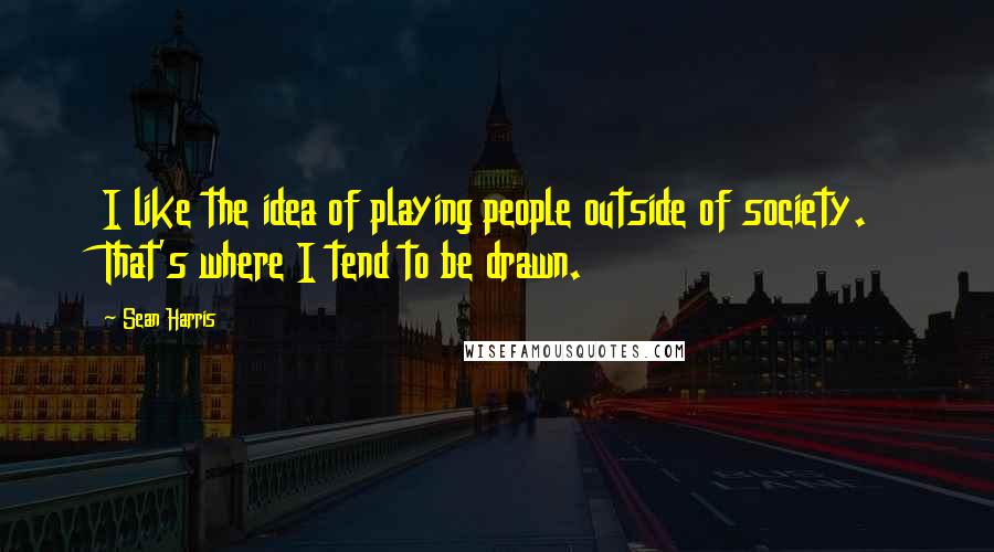 Sean Harris Quotes: I like the idea of playing people outside of society. That's where I tend to be drawn.