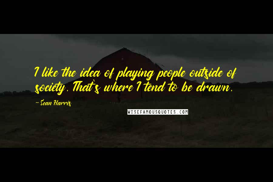 Sean Harris Quotes: I like the idea of playing people outside of society. That's where I tend to be drawn.