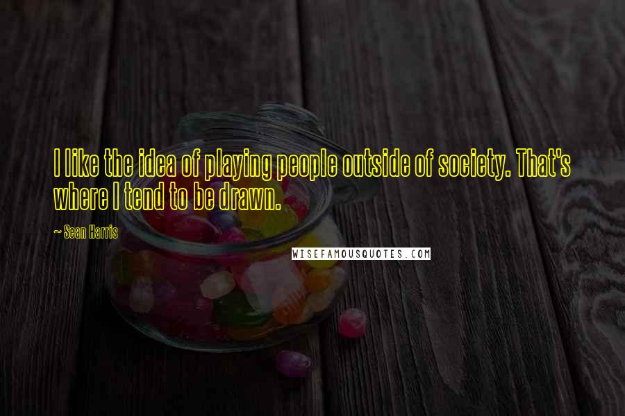 Sean Harris Quotes: I like the idea of playing people outside of society. That's where I tend to be drawn.