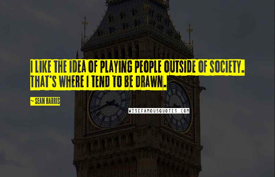 Sean Harris Quotes: I like the idea of playing people outside of society. That's where I tend to be drawn.