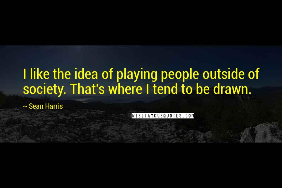 Sean Harris Quotes: I like the idea of playing people outside of society. That's where I tend to be drawn.