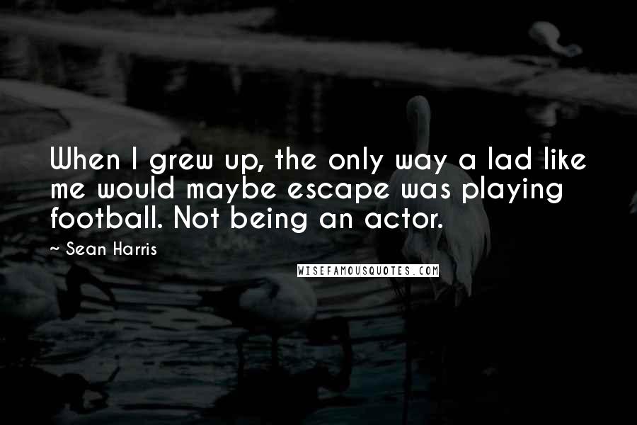 Sean Harris Quotes: When I grew up, the only way a lad like me would maybe escape was playing football. Not being an actor.