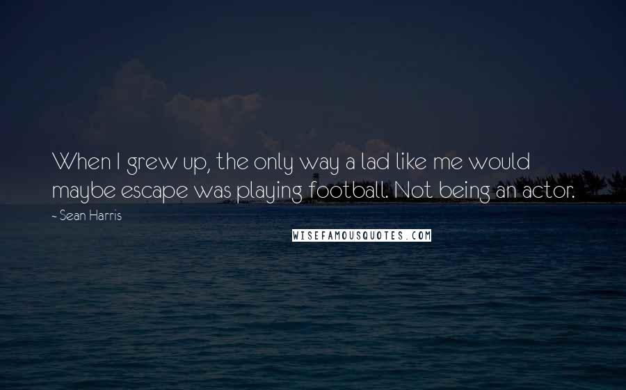 Sean Harris Quotes: When I grew up, the only way a lad like me would maybe escape was playing football. Not being an actor.