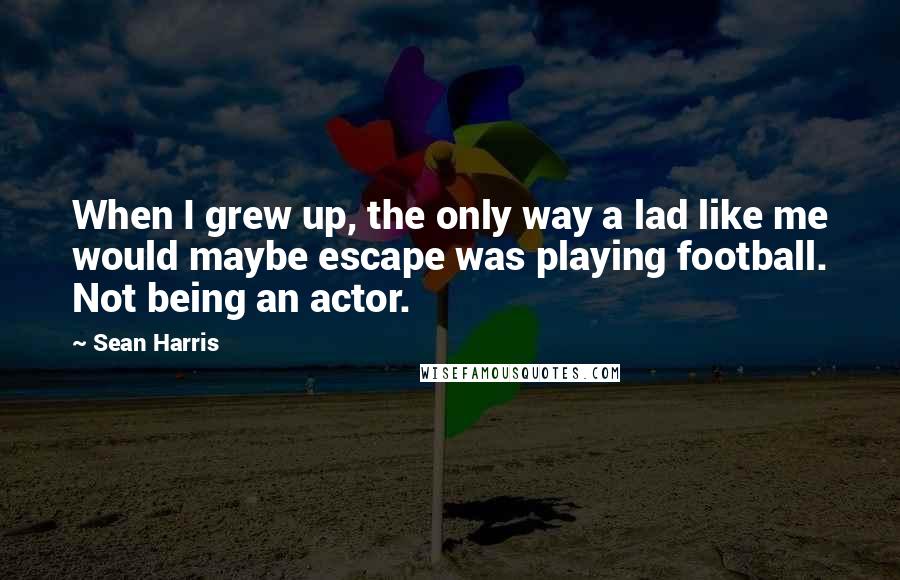 Sean Harris Quotes: When I grew up, the only way a lad like me would maybe escape was playing football. Not being an actor.