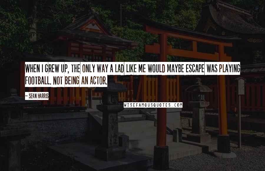 Sean Harris Quotes: When I grew up, the only way a lad like me would maybe escape was playing football. Not being an actor.