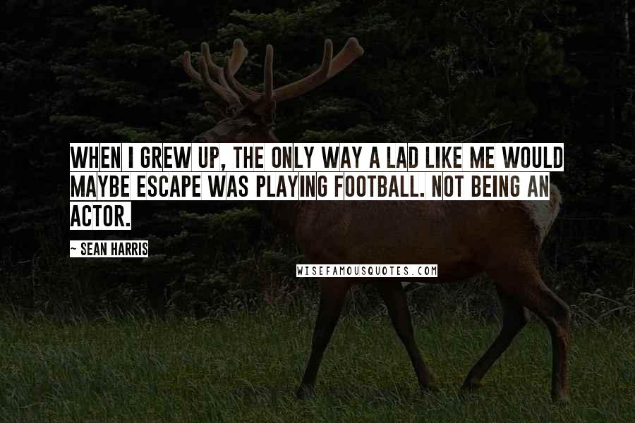 Sean Harris Quotes: When I grew up, the only way a lad like me would maybe escape was playing football. Not being an actor.