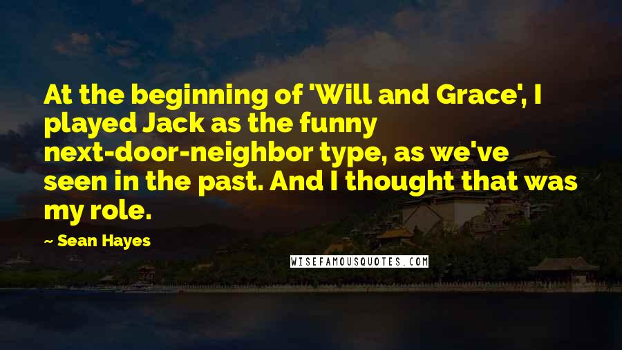 Sean Hayes Quotes: At the beginning of 'Will and Grace', I played Jack as the funny next-door-neighbor type, as we've seen in the past. And I thought that was my role.