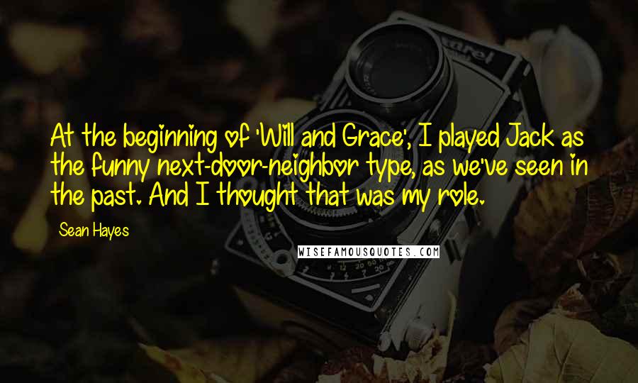 Sean Hayes Quotes: At the beginning of 'Will and Grace', I played Jack as the funny next-door-neighbor type, as we've seen in the past. And I thought that was my role.