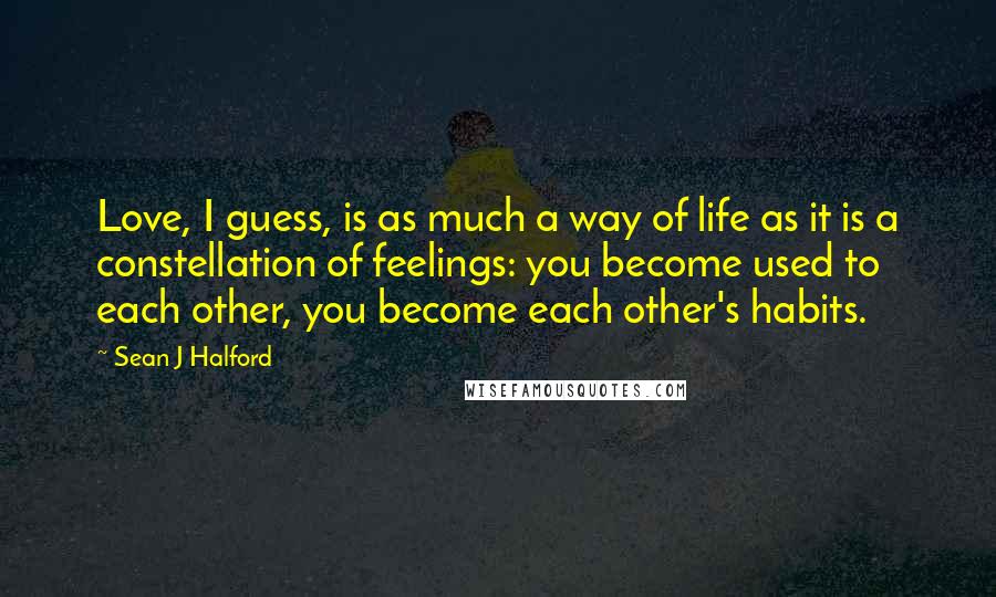Sean J Halford Quotes: Love, I guess, is as much a way of life as it is a constellation of feelings: you become used to each other, you become each other's habits.