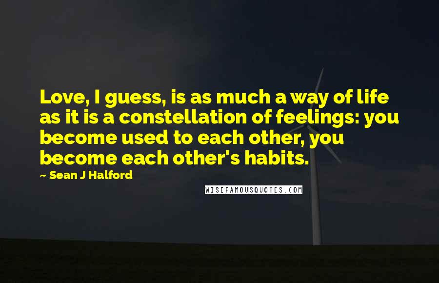 Sean J Halford Quotes: Love, I guess, is as much a way of life as it is a constellation of feelings: you become used to each other, you become each other's habits.