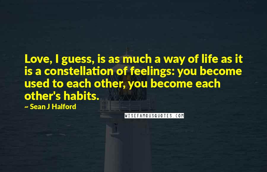 Sean J Halford Quotes: Love, I guess, is as much a way of life as it is a constellation of feelings: you become used to each other, you become each other's habits.