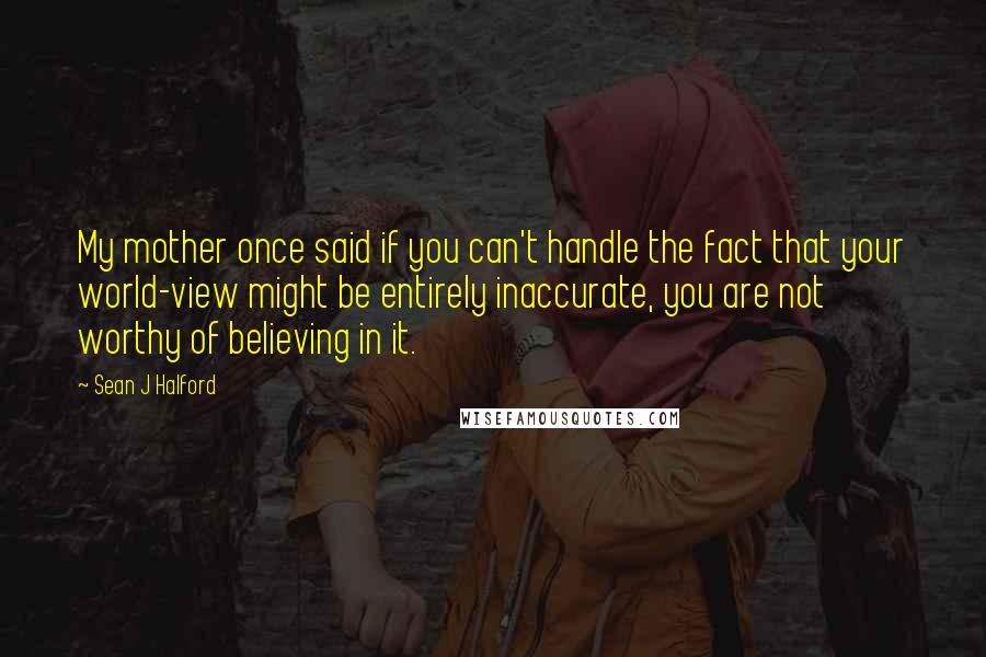 Sean J Halford Quotes: My mother once said if you can't handle the fact that your world-view might be entirely inaccurate, you are not worthy of believing in it.