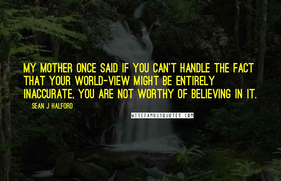 Sean J Halford Quotes: My mother once said if you can't handle the fact that your world-view might be entirely inaccurate, you are not worthy of believing in it.