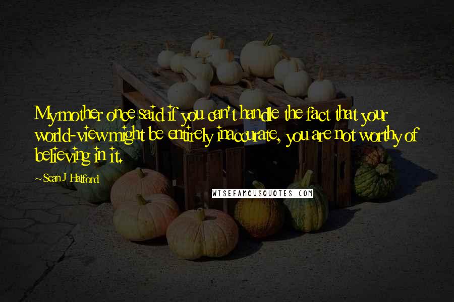 Sean J Halford Quotes: My mother once said if you can't handle the fact that your world-view might be entirely inaccurate, you are not worthy of believing in it.