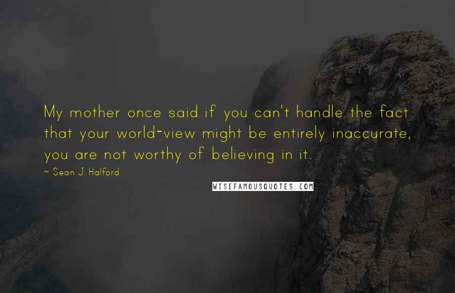 Sean J Halford Quotes: My mother once said if you can't handle the fact that your world-view might be entirely inaccurate, you are not worthy of believing in it.