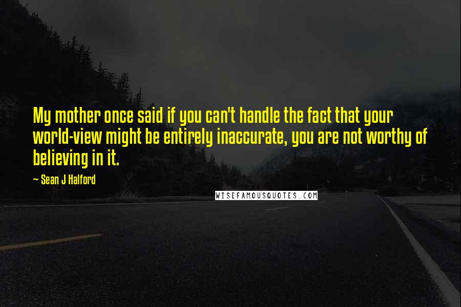Sean J Halford Quotes: My mother once said if you can't handle the fact that your world-view might be entirely inaccurate, you are not worthy of believing in it.