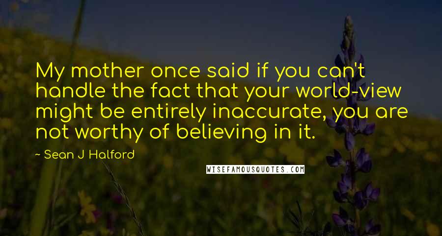 Sean J Halford Quotes: My mother once said if you can't handle the fact that your world-view might be entirely inaccurate, you are not worthy of believing in it.