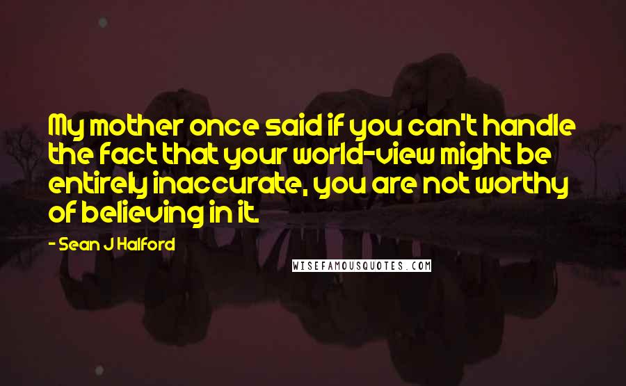 Sean J Halford Quotes: My mother once said if you can't handle the fact that your world-view might be entirely inaccurate, you are not worthy of believing in it.