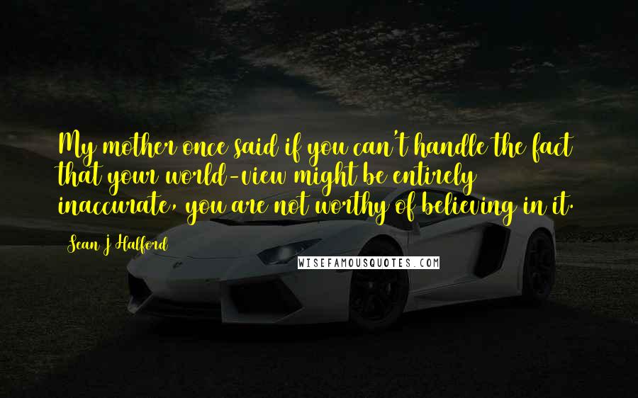 Sean J Halford Quotes: My mother once said if you can't handle the fact that your world-view might be entirely inaccurate, you are not worthy of believing in it.