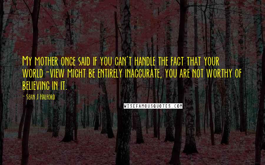 Sean J Halford Quotes: My mother once said if you can't handle the fact that your world-view might be entirely inaccurate, you are not worthy of believing in it.