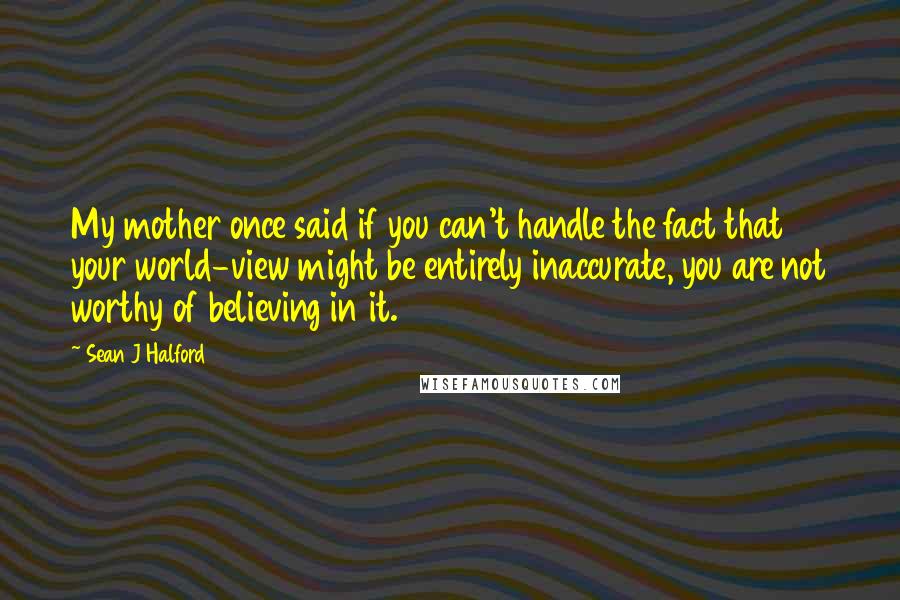 Sean J Halford Quotes: My mother once said if you can't handle the fact that your world-view might be entirely inaccurate, you are not worthy of believing in it.