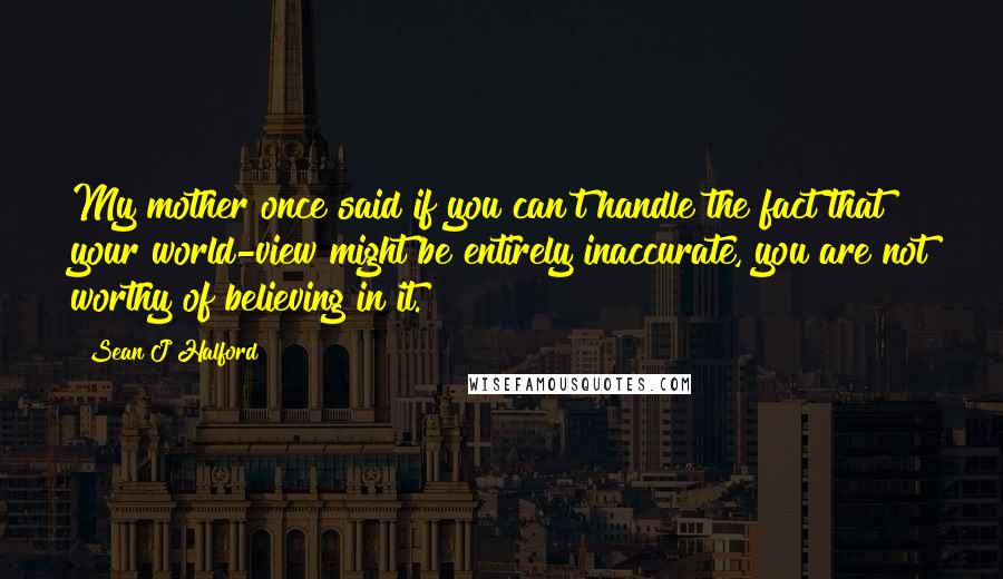 Sean J Halford Quotes: My mother once said if you can't handle the fact that your world-view might be entirely inaccurate, you are not worthy of believing in it.