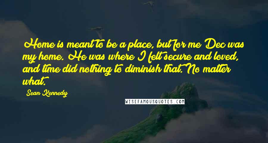 Sean Kennedy Quotes: Home is meant to be a place, but for me Dec was my home. He was where I felt secure and loved, and time did nothing to diminish that. No matter what.