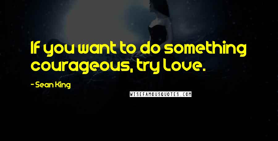 Sean King Quotes: If you want to do something courageous, try Love.