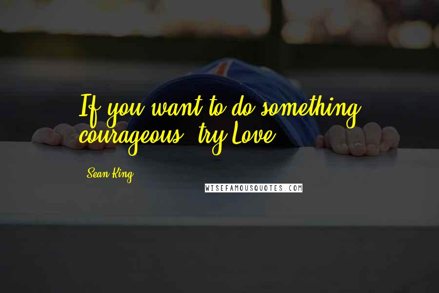 Sean King Quotes: If you want to do something courageous, try Love.