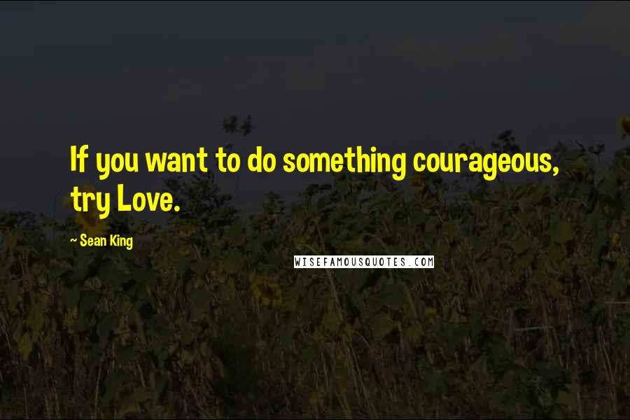 Sean King Quotes: If you want to do something courageous, try Love.