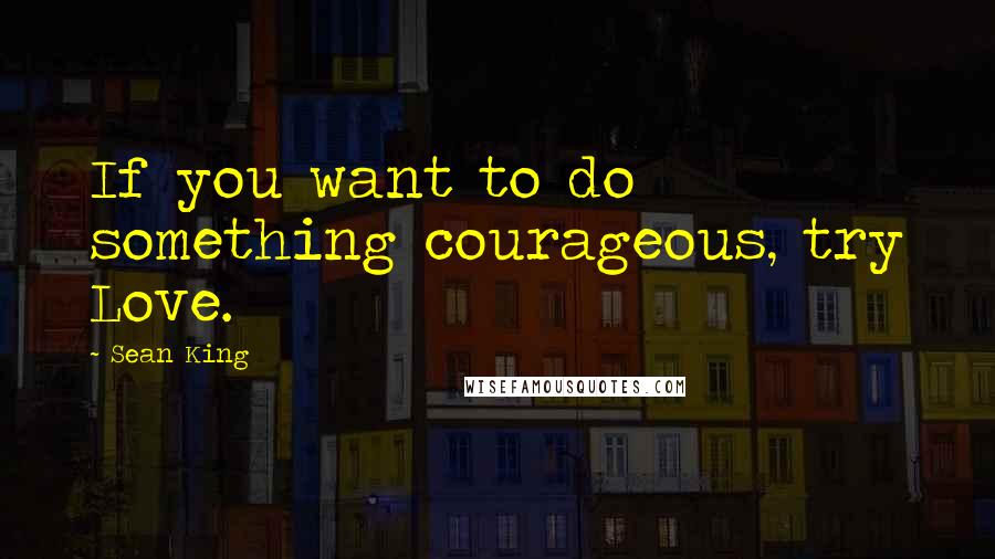 Sean King Quotes: If you want to do something courageous, try Love.