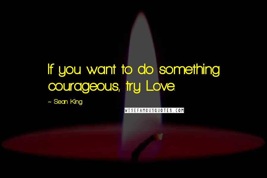 Sean King Quotes: If you want to do something courageous, try Love.