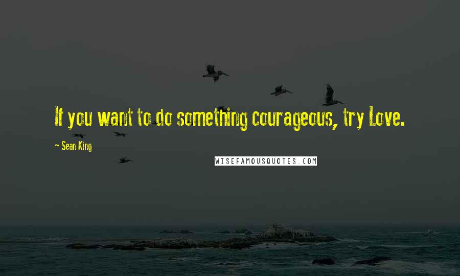 Sean King Quotes: If you want to do something courageous, try Love.