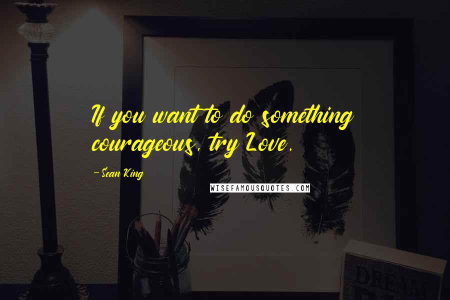 Sean King Quotes: If you want to do something courageous, try Love.