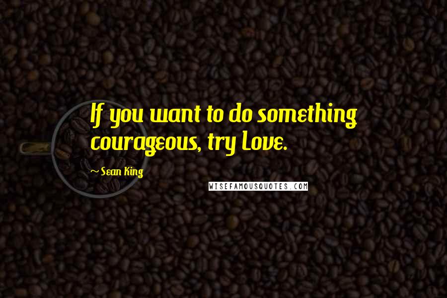 Sean King Quotes: If you want to do something courageous, try Love.