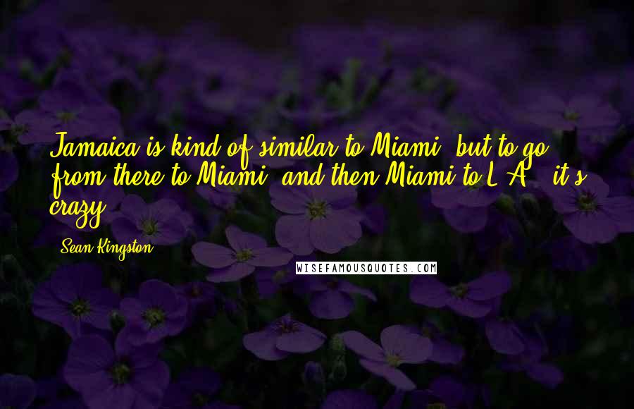 Sean Kingston Quotes: Jamaica is kind of similar to Miami, but to go from there to Miami, and then Miami to L.A., it's crazy.