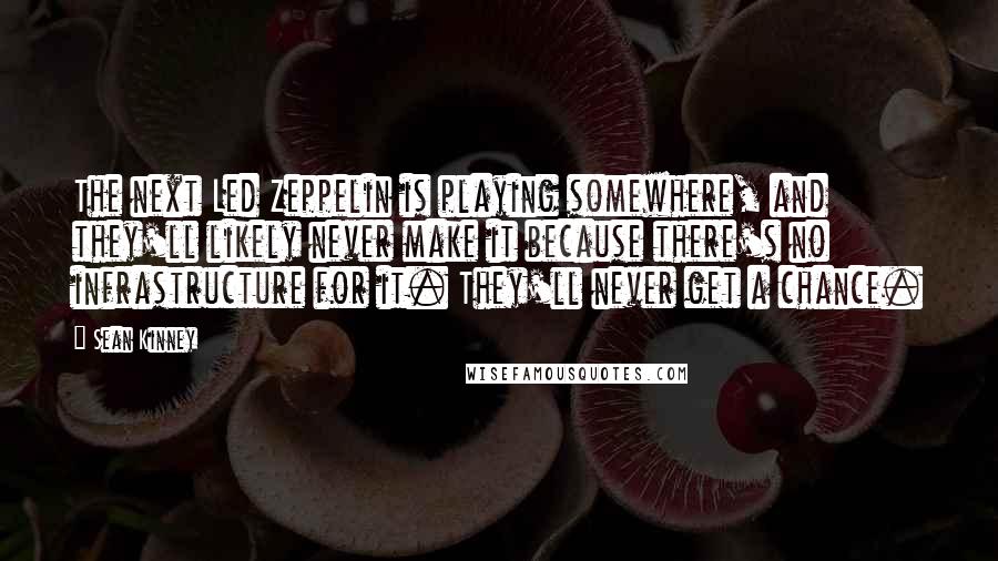 Sean Kinney Quotes: The next Led Zeppelin is playing somewhere, and they'll likely never make it because there's no infrastructure for it. They'll never get a chance.